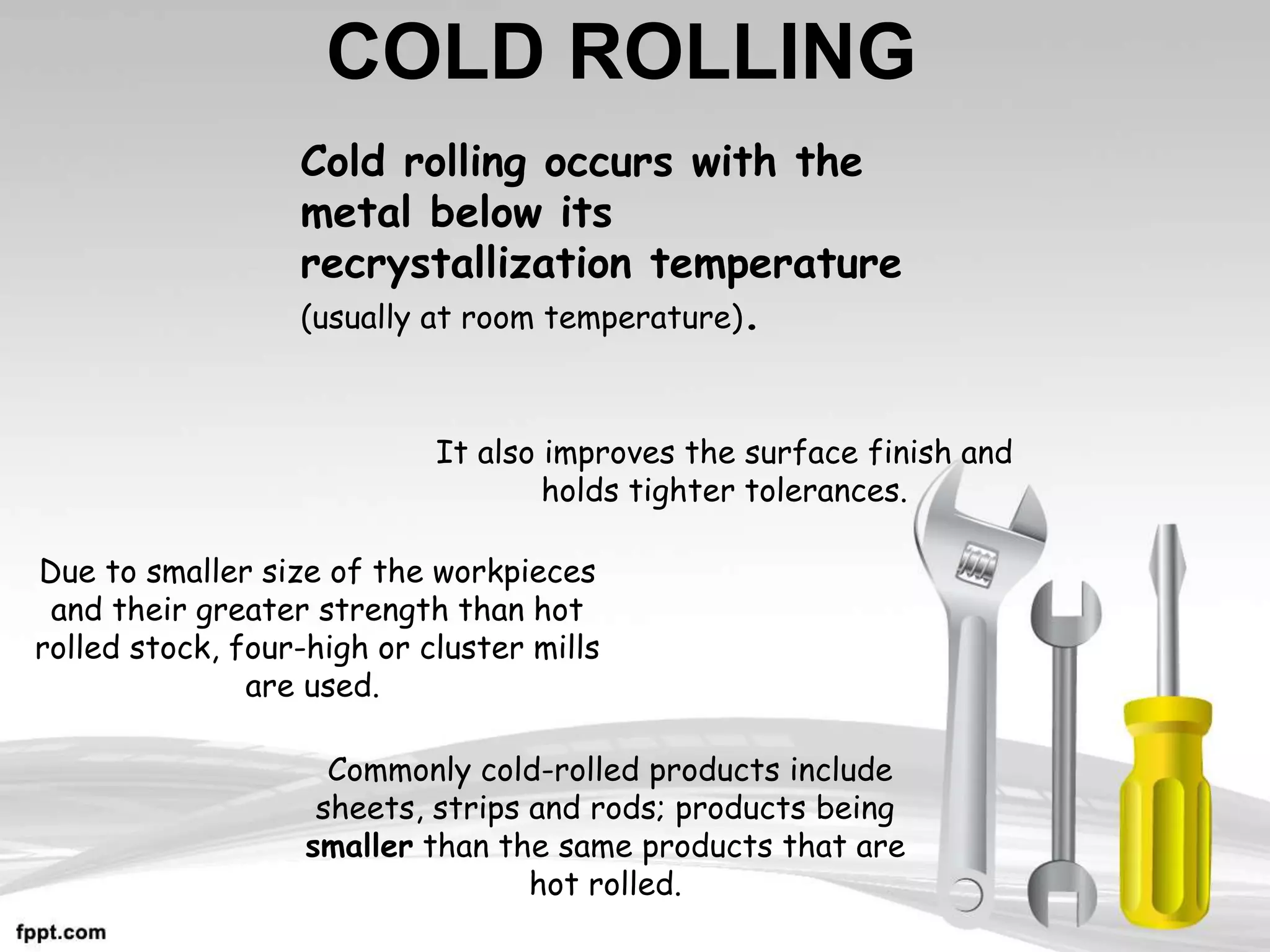 COLD ROLLING
It also improves the surface finish and
holds tighter tolerances.
Cold rolling occurs with the
metal below its
recrystallization temperature
(usually at room temperature).
Commonly cold-rolled products include
sheets, strips and rods; products being
smaller than the same products that are
hot rolled.
Due to smaller size of the workpieces
and their greater strength than hot
rolled stock, four-high or cluster mills
are used.
 
