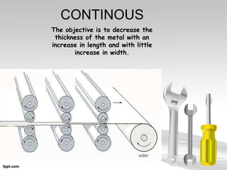 CONTINOUS
The objective is to decrease the
thickness of the metal with an
increase in length and with little
increase in width.
 