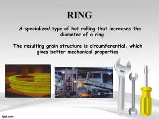 RING
A specialized type of hot rolling that increases the
diameter of a ring
The resulting grain structure is circumferential, which
gives better mechanical properties
 