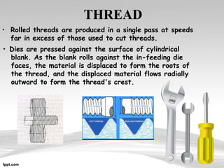 THREAD
• Rolled threads are produced in a single pass at speeds
far in excess of those used to cut threads.
• Dies are pressed against the surface of cylindrical
blank. As the blank rolls against the in-feeding die
faces, the material is displaced to form the roots of
the thread, and the displaced material flows radially
outward to form the thread's crest.
 