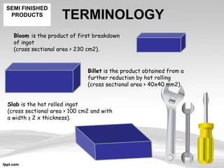 TERMINOLOGY
Billet is the product obtained from a
further reduction by hot rolling
(cross sectional area > 40x40 mm2).
Bloom is the product of first breakdown
of ingot
(cross sectional area > 230 cm2).
Slab is the hot rolled ingot
(cross sectional area > 100 cm2 and with
a width ≥ 2 x thickness).
SEMI FINISHED
PRODUCTS
 