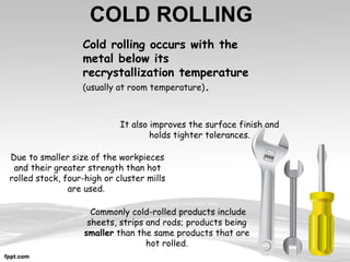 COLD ROLLING
It also improves the surface finish and
holds tighter tolerances.
Cold rolling occurs with the
metal below its
recrystallization temperature
(usually at room temperature).
Commonly cold-rolled products include
sheets, strips and rods; products being
smaller than the same products that are
hot rolled.
Due to smaller size of the workpieces
and their greater strength than hot
rolled stock, four-high or cluster mills
are used.
 