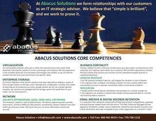 At Abacus Solutions we form relationships with our customers
                                         as an IT strategic advisor. We believe that “simple is brilliant”,
                                         and we work to prove it.




                                        ABACUS SOLUTIONS CORE COMPETENCIES
VIRTUALIZATION                                                                                BUSINESS CONTINUITY
Our virtualization solutions allow you to utilize the capacity of your data center while      Having a reliable business continuity solution keeps your data center running and your data
drastically reducing the number of servers and storage units required. We have experience     protected. Our engineers work within your company’s RPO and RTO objectives to architect
in the complete spectrum of virtualization technologies and vendors, so we can ﬁnd the        the best solution that ensures your business remains operational despite planned or
solution that best suits your environment and speciﬁc needs.                                  unplanned downtime.
                                                                                              DISASTER RECOVERY
ENTERPRISE STORAGE                                                                            • Our DR solutions establish a plan for, and mitigate the situation in case of disaster.
Our Senior Engineers come up with solutions that store data without adding a surplus of       • Our engineers plan, conﬁgure, and deploy a disaster recovery solution within your
extra storage systems to the data center. Management, conﬁguration, training, and scalabil-   environment to ensure it operates successfully, before encountering a disaster.
ity planning are all standard across every storage solution we sell. As a vendor agnostic
company, our solutions are packaged with the storage system that works best for your
                                                                                              REPLICATION
                                                                                              • Doubly protect stored data by replicating it and sending it to a remote storage site.
needs, not the manufacturer’s.
                                                                                              • Our engineers can architect a solution that includes storing replicated data at a remote
                                                                                              site hosted by Abacus Solutions.
NETWORK
SECURITY, OPTIMIZATION, LOCAL, WIDE AREA, ENTERPRISE                                          EMAIL ARCHIVE & DIGITAL RECORDS RETENTION
The company’s network is vital to daily business. The Abacus engineering team provides        It is imperative that companies comply with all legal requirements and guidelines regarding
assessments, architects WAN and LAN solutions, and develops network solutions that work       archiving business related emails and documents. The EMA: Enterprise Managed Archive
within your business needs. We ensure that you can access information quickly and             appliance, introduces a simple, easy to implement, comprehensive solution to protect your
securely.                                                                                     critical information and make it available to your entire organization at a moment’s notice.



                Abacus Solutions info@abacusllc.com                         www.abacusllc.com             Toll Free: 800-481-8619 Fax: 770-738-1110
 