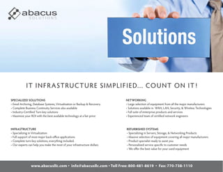 SOLUTIONS




            IT I N FR A STRUC TU RE SI M P LI FI ED... CO U NT O N IT!
SPECIALIZED SOLUTIONS                                                      NETWORKING
• Email Archiving, Database Systems, Virtualization or Backup & Recovery   • Large selection of equipment from all the major manufacturers
• Complete Business Continuity Services also available                     • Solutions available in WAN, LAN, Security, & Wireless Technologies
• Industry-Certified Turn-key solutions                                    • Full suite of enterprise products and services
• Maximize your ROI with the best available technology at a fair price     • Experienced team of certified network engineers



INFRASTRUCTURE                                                             REFURBISHED SYSTEMS
• Specializing in Virtualization                                           • Specializing in Servers, Storage, & Networking Products
• Full support of most major back-oﬃce applications                        • Massive selection of equipment covering all major manufacturers
• Complete turn-key solutions, everything included.                        • Product specialist ready to assist you
• Our experts can help you make the most of your infrastructure dollars    • Personalized service specific to customer needs
                                                                           • We oﬀer the best value for your used equipment




                www.abacusllc.com • info@abacusllc.com • Toll Free: 800-481-8619 • Fax: 770-738-1110
 