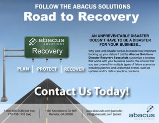 FOLLOW THE ABACUS SOLUTIONS



                                                           AN UNPREVENTABLE DISASTER
                                                          DOESN’T HAVE TO BE A DISASTER
                                                               FOR YOUR BUSINESS...

                       Recovery                          Why wait until disaster strikes to realize how important
                                                         backing up your data is? Let the Abacus Solutions
                                                         Disaster Recovery Specialists customize a strategy
                                                         that works with your business needs. We ensure that
                                                         you are covered for multiple types of failure scenarios
           PLAN              PROTECT        RECOVER      including planned and unplanned events, such as
                                                         updates and/or data corruption problems.




                         Contact Us Today!
1-800-605-5446 [toll free]     1190 Kennestone Cir NW   www.abacusllc.com [website]
   770-738-1110 [fax]             Marietta, GA 30066     info@abacusllc.com [email]
 