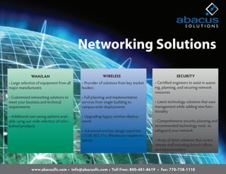 Networking Solutions

              WAN/LAN                                  WIRELESS                                   SECURITY
• Large selection of equipment from all   • Provider of solutions from key market   • Certi ed engineers to assist in assess-
major manufacturers                       leaders                                   ing, planning, and securing network
                                                                                    resources
• Customized networking solutions to      • Full planning and implementation
meet your business and technical          services from single building to          • Latest technology solutions that ease
requirements                              campus-wide deployments                   management while adding new func-
                                                                                    tionality
• Additional cost saving options avail-   • Upgrading legacy wireless deploy-
able using our wide selection of refur-   ments                                     • Comprehensive security planning and
bished products                                                                     recommended technology tools to
                                          • Advanced wireless design expertise      safeguard your network
                                          (VOIP, 802.11n, Warehouse implemen-
                                          tations                                   • Array of latest solutions that covers
                                                                                    remote sta including branch o ces
                                                                                    and telecommuters




              www.abacusllc.com • info@abacusllc.com • Toll Free: 800-481-8619 • Fax: 770-738-1110
 