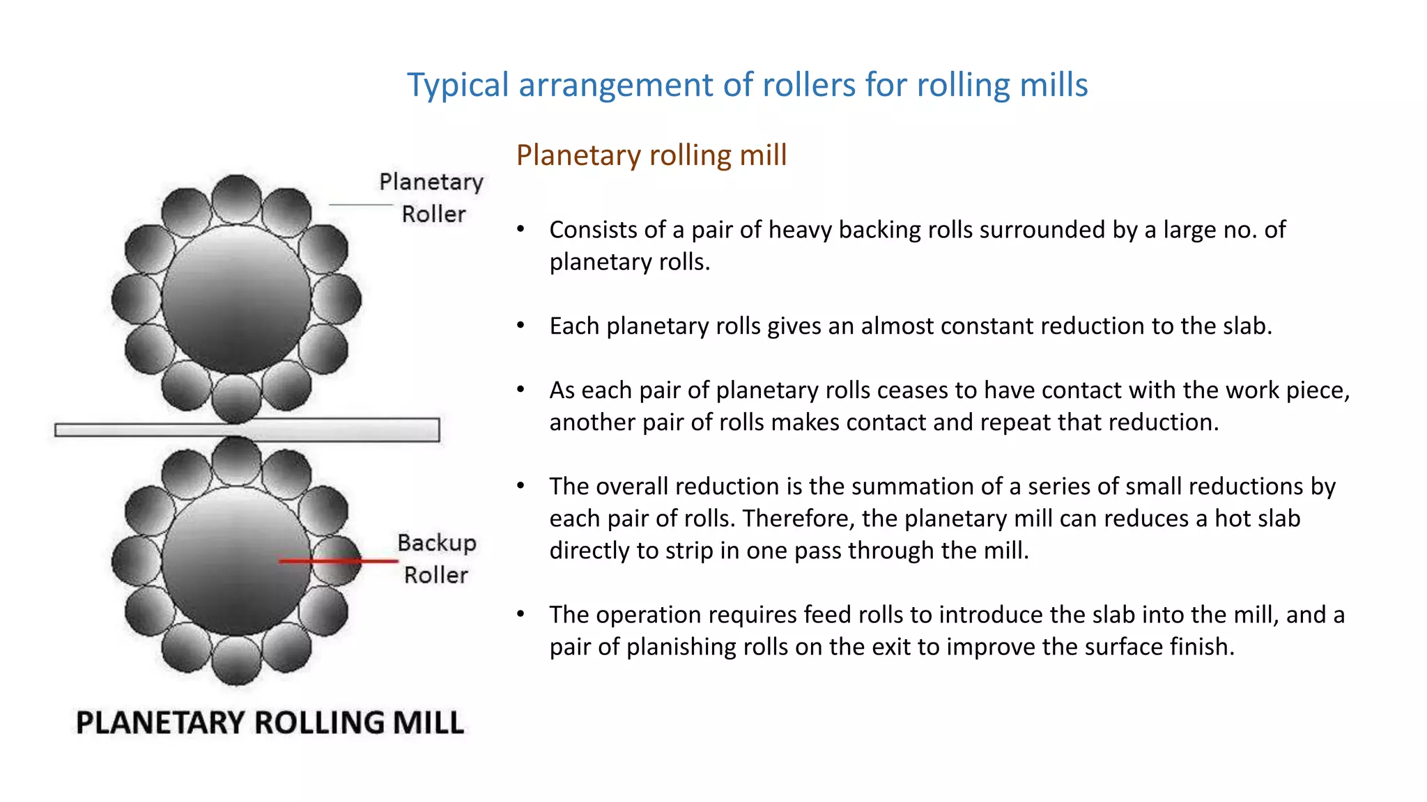 Typical arrangement of rollers for rolling mills
Planetary rolling mill
• Consists of a pair of heavy backing rolls surrounded by a large no. of
planetary rolls.
• Each planetary rolls gives an almost constant reduction to the slab.
• As each pair of planetary rolls ceases to have contact with the work piece,
another pair of rolls makes contact and repeat that reduction.
• The overall reduction is the summation of a series of small reductions by
each pair of rolls. Therefore, the planetary mill can reduces a hot slab
directly to strip in one pass through the mill.
• The operation requires feed rolls to introduce the slab into the mill, and a
pair of planishing rolls on the exit to improve the surface finish.
 