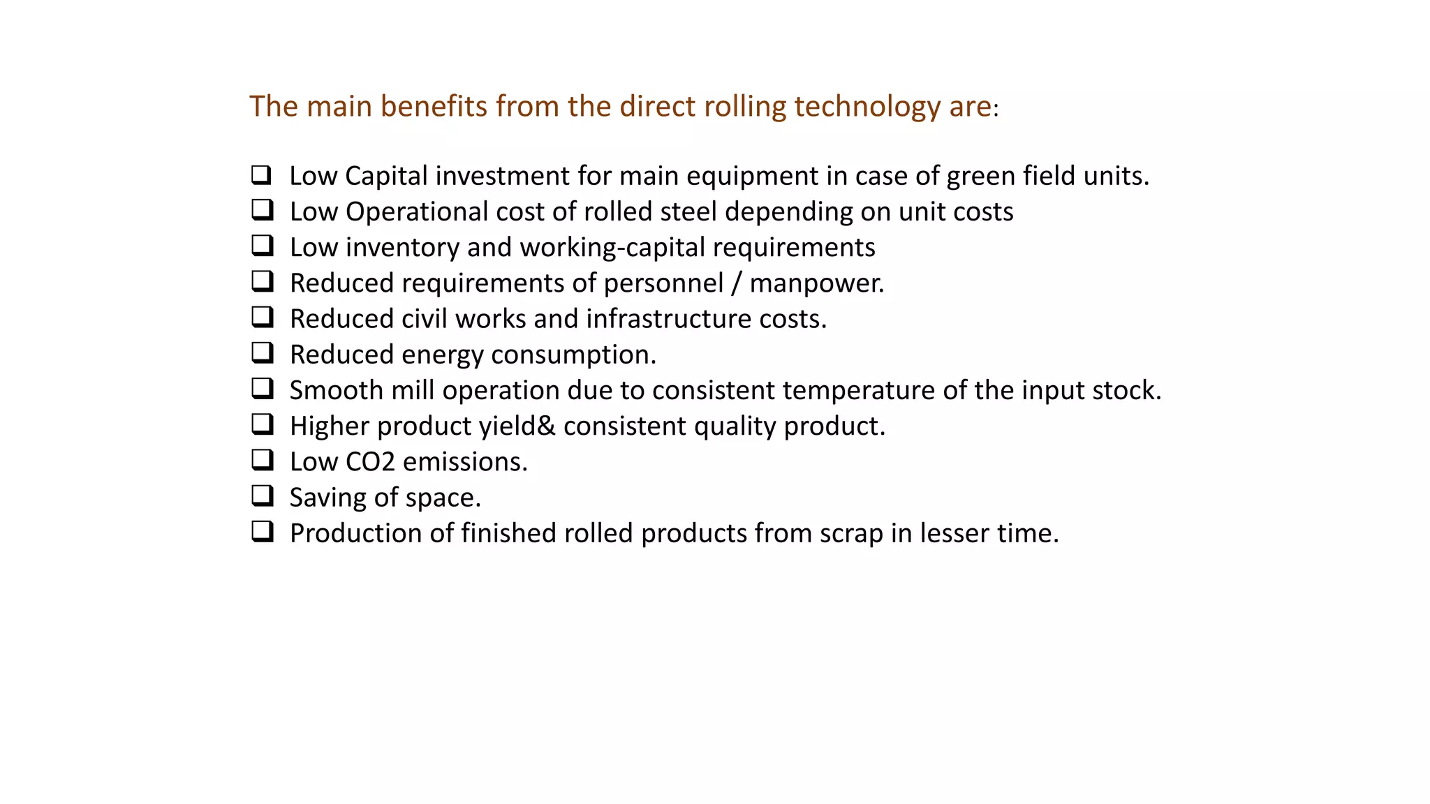 The main benefits from the direct rolling technology are:
 Low Capital investment for main equipment in case of green field units.
 Low Operational cost of rolled steel depending on unit costs
 Low inventory and working-capital requirements
 Reduced requirements of personnel / manpower.
 Reduced civil works and infrastructure costs.
 Reduced energy consumption.
 Smooth mill operation due to consistent temperature of the input stock.
 Higher product yield& consistent quality product.
 Low CO2 emissions.
 Saving of space.
 Production of finished rolled products from scrap in lesser time.
 