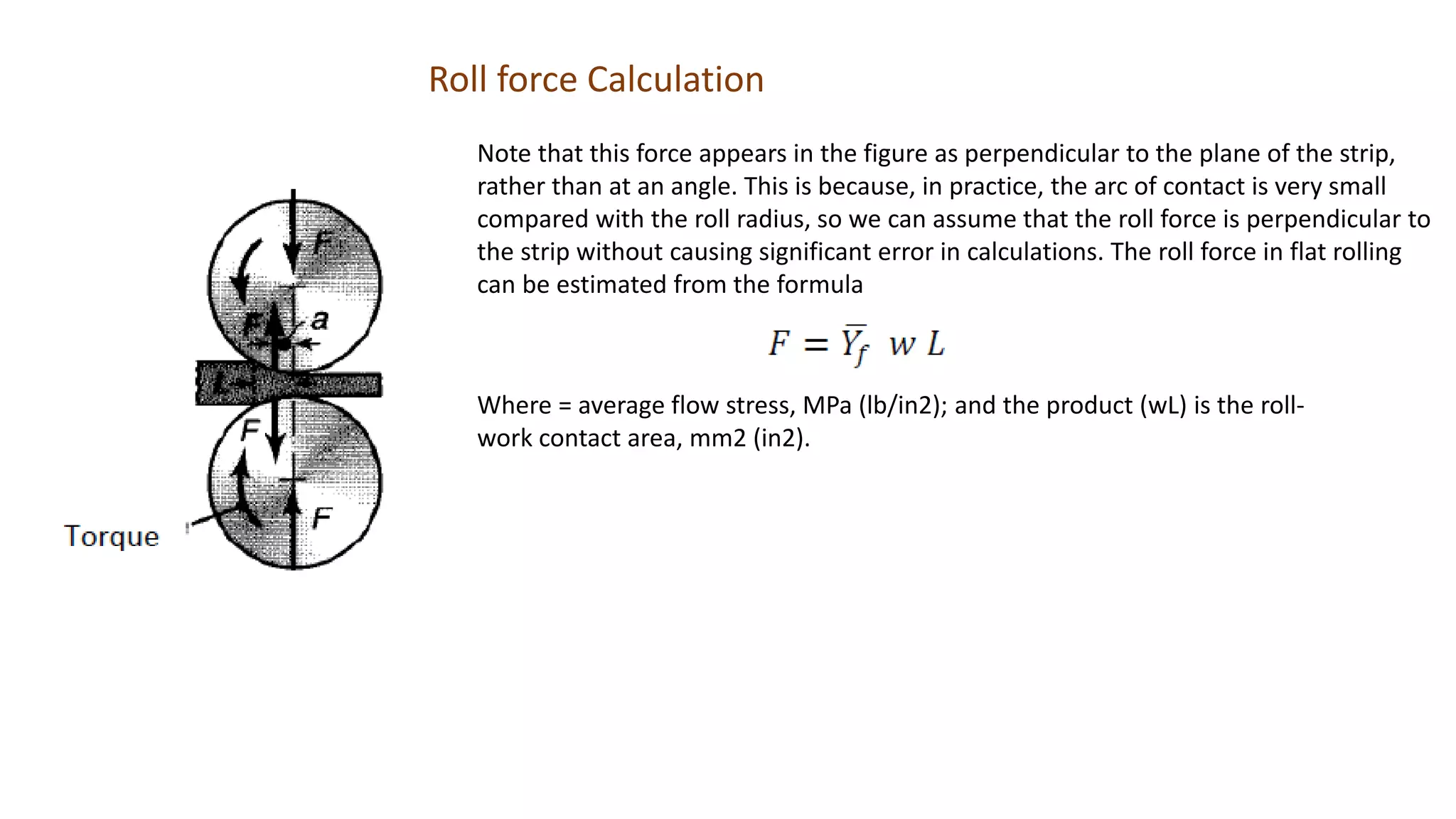 Roll force Calculation
Note that this force appears in the figure as perpendicular to the plane of the strip,
rather than at an angle. This is because, in practice, the arc of contact is very small
compared with the roll radius, so we can assume that the roll force is perpendicular to
the strip without causing significant error in calculations. The roll force in flat rolling
can be estimated from the formula
Where = average flow stress, MPa (lb/in2); and the product (wL) is the roll-
work contact area, mm2 (in2).
 