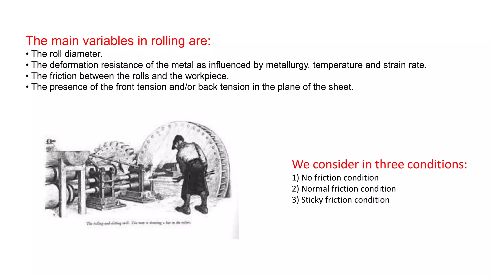 The main variables in rolling are:
• The roll diameter.
• The deformation resistance of the metal as influenced by metallurgy, temperature and strain rate.
• The friction between the rolls and the workpiece.
• The presence of the front tension and/or back tension in the plane of the sheet.
We consider in three conditions:
1) No friction condition
2) Normal friction condition
3) Sticky friction condition
 