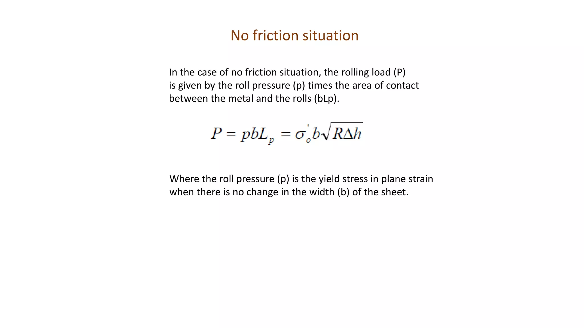 No friction situation
In the case of no friction situation, the rolling load (P)
is given by the roll pressure (p) times the area of contact
between the metal and the rolls (bLp).
Where the roll pressure (p) is the yield stress in plane strain
when there is no change in the width (b) of the sheet.
 