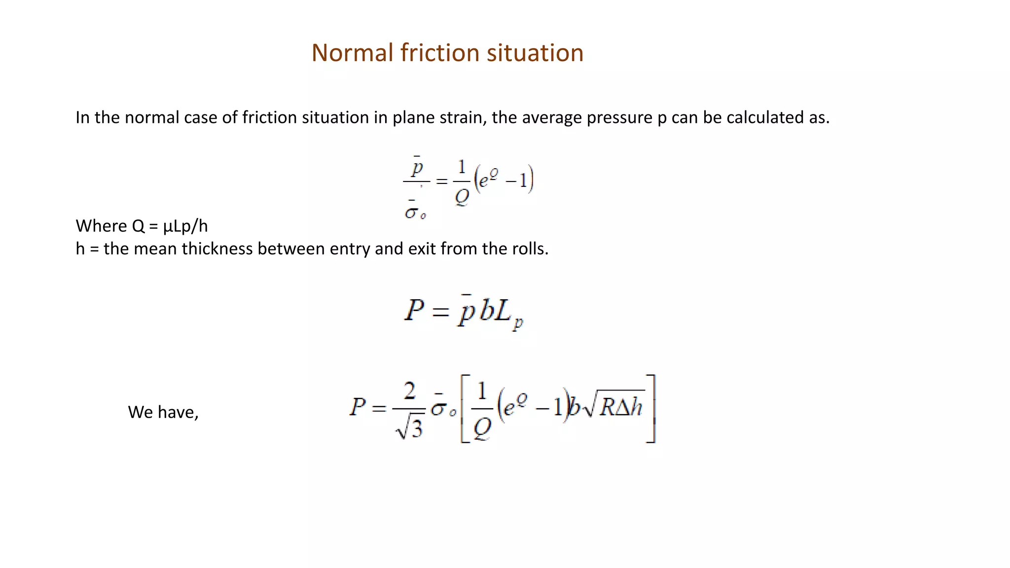 Normal friction situation
In the normal case of friction situation in plane strain, the average pressure p can be calculated as.
Where Q = μLp/h
h = the mean thickness between entry and exit from the rolls.
We have,
 