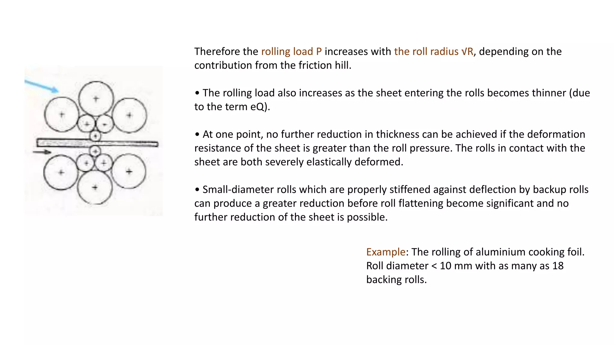 Therefore the rolling load P increases with the roll radius √R, depending on the
contribution from the friction hill.
• The rolling load also increases as the sheet entering the rolls becomes thinner (due
to the term eQ).
• At one point, no further reduction in thickness can be achieved if the deformation
resistance of the sheet is greater than the roll pressure. The rolls in contact with the
sheet are both severely elastically deformed.
• Small-diameter rolls which are properly stiffened against deflection by backup rolls
can produce a greater reduction before roll flattening become significant and no
further reduction of the sheet is possible.
Example: The rolling of aluminium cooking foil.
Roll diameter < 10 mm with as many as 18
backing rolls.
 