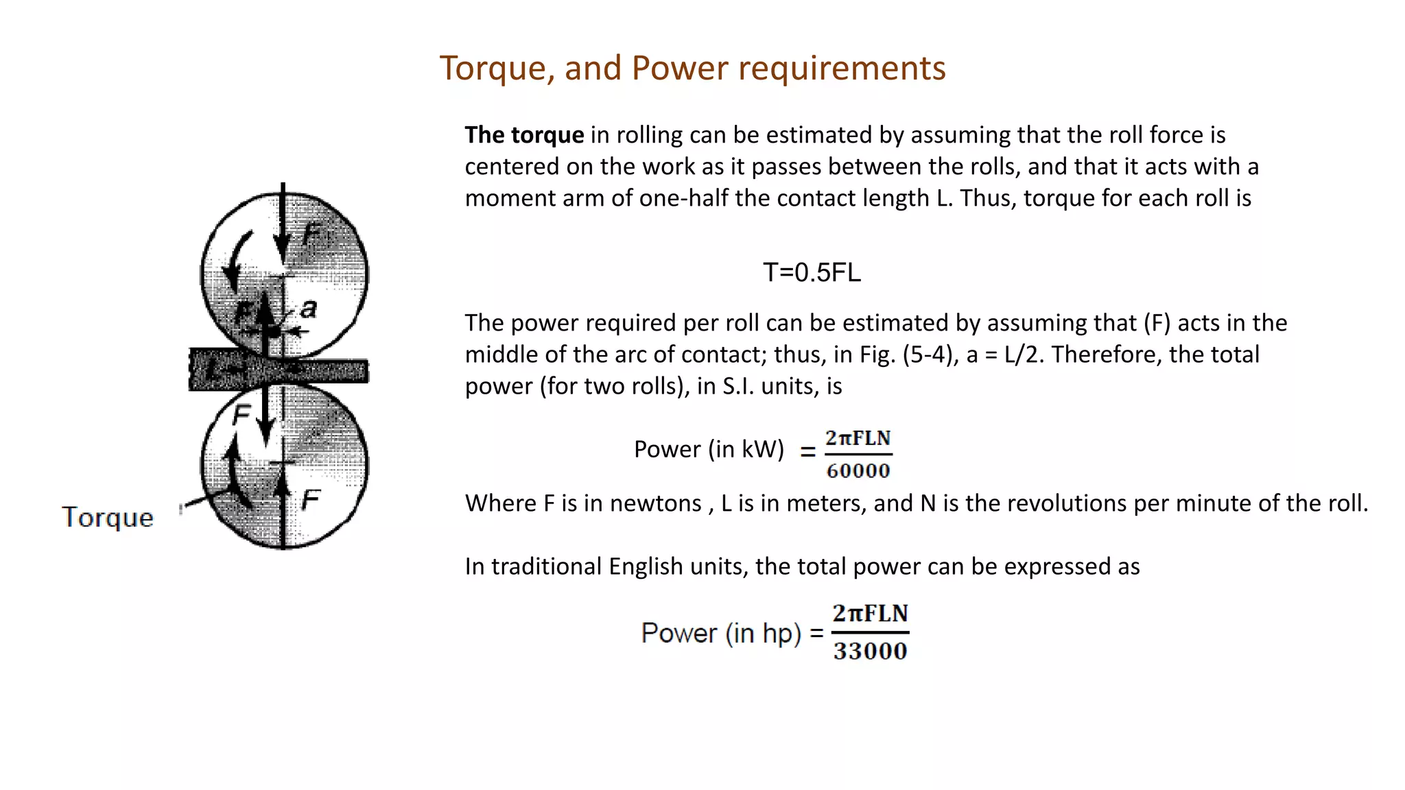 The torque in rolling can be estimated by assuming that the roll force is
centered on the work as it passes between the rolls, and that it acts with a
moment arm of one-half the contact length L. Thus, torque for each roll is
T=0.5FL
The power required per roll can be estimated by assuming that (F) acts in the
middle of the arc of contact; thus, in Fig. (5-4), a = L/2. Therefore, the total
power (for two rolls), in S.I. units, is
Power (in kW)
Where F is in newtons , L is in meters, and N is the revolutions per minute of the roll.
In traditional English units, the total power can be expressed as
Torque, and Power requirements
 