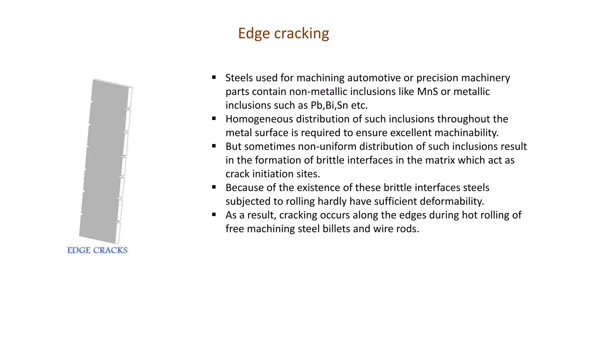 Edge cracking
 Steels used for machining automotive or precision machinery
parts contain non-metallic inclusions like MnS or metallic
inclusions such as Pb,Bi,Sn etc.
 Homogeneous distribution of such inclusions throughout the
metal surface is required to ensure excellent machinability.
 But sometimes non-uniform distribution of such inclusions result
in the formation of brittle interfaces in the matrix which act as
crack initiation sites.
 Because of the existence of these brittle interfaces steels
subjected to rolling hardly have sufficient deformability.
 As a result, cracking occurs along the edges during hot rolling of
free machining steel billets and wire rods.
 