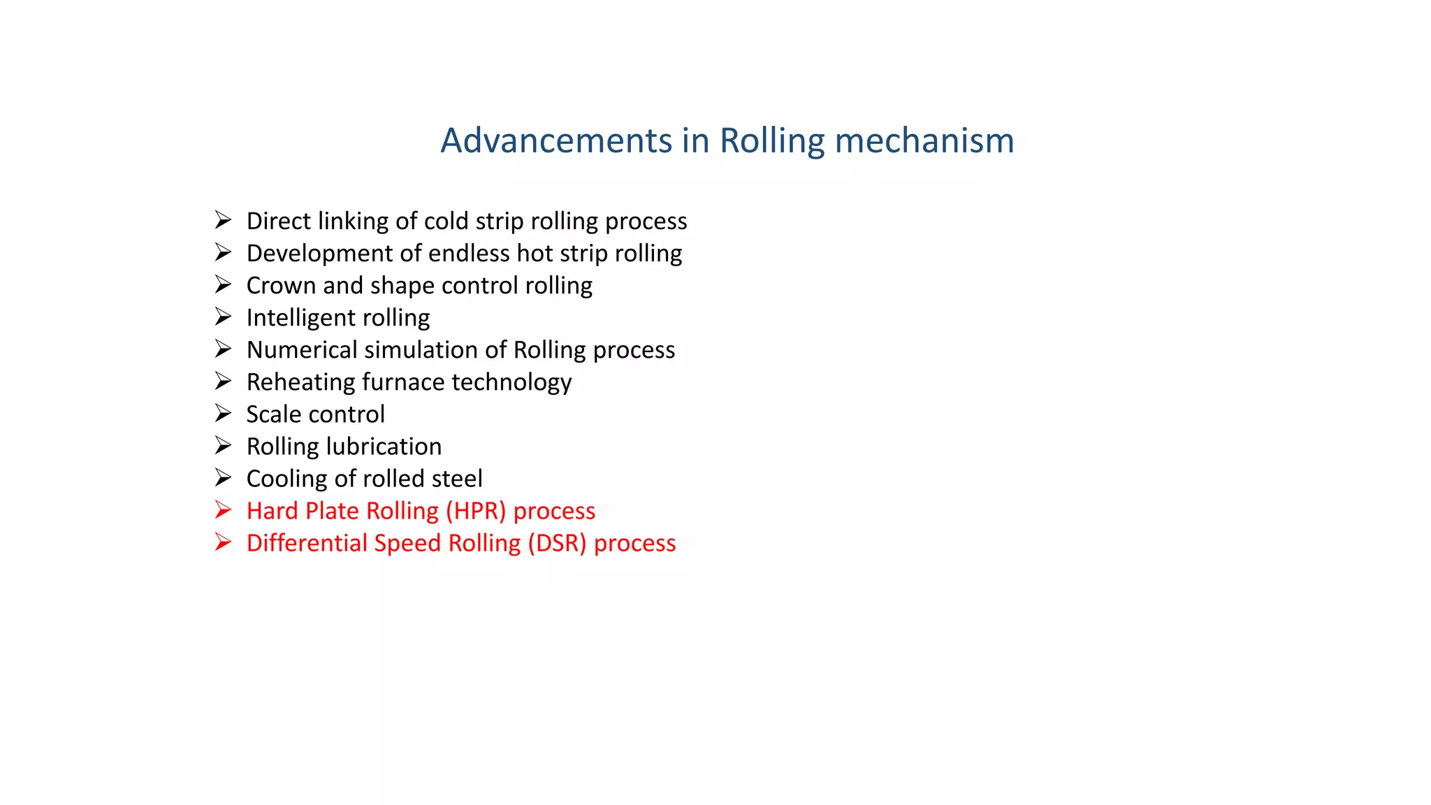 Advancements in Rolling mechanism
 Direct linking of cold strip rolling process
 Development of endless hot strip rolling
 Crown and shape control rolling
 Intelligent rolling
 Numerical simulation of Rolling process
 Reheating furnace technology
 Scale control
 Rolling lubrication
 Cooling of rolled steel
 Hard Plate Rolling (HPR) process
 Differential Speed Rolling (DSR) process
 