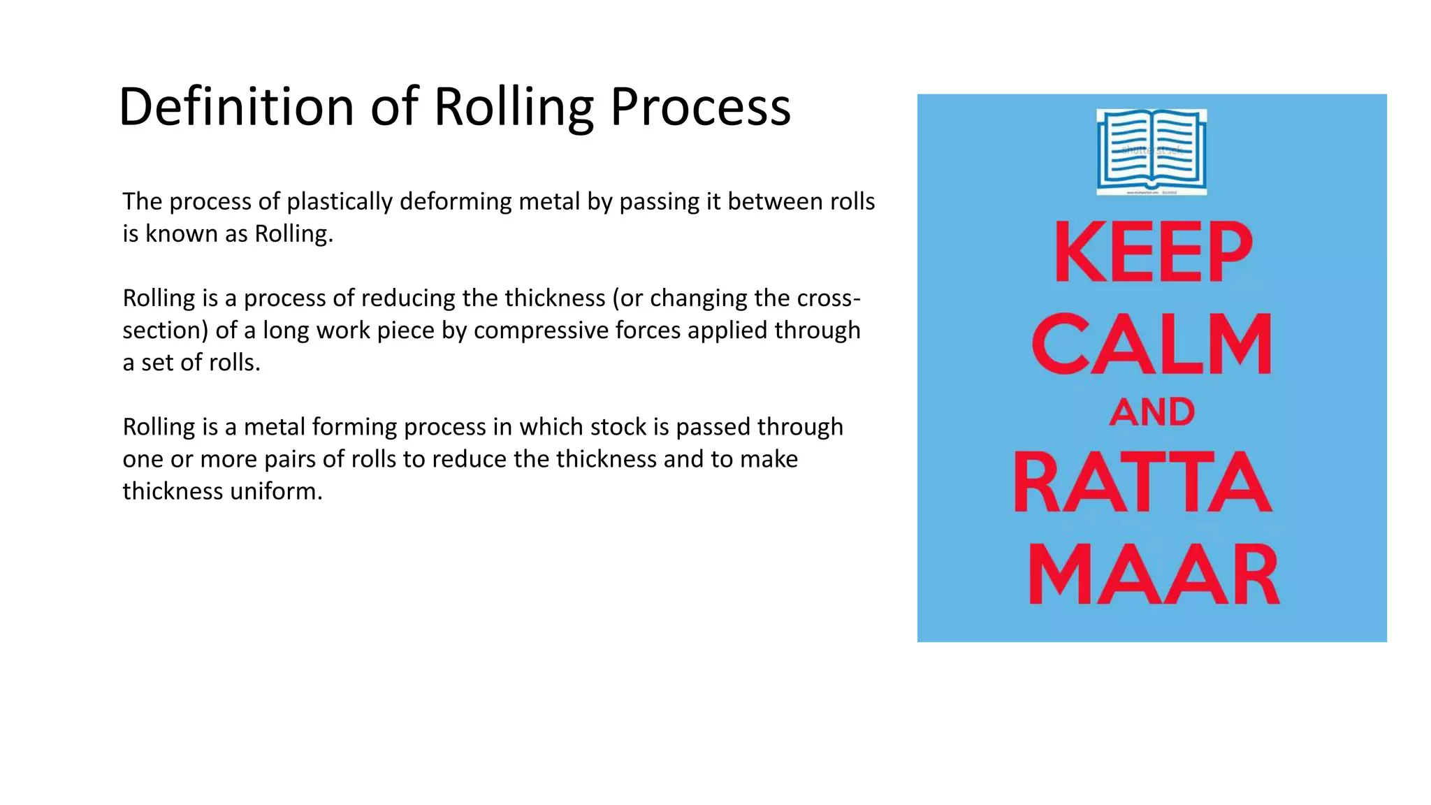 Definition of Rolling Process
The process of plastically deforming metal by passing it between rolls
is known as Rolling.
Rolling is a process of reducing the thickness (or changing the cross-
section) of a long work piece by compressive forces applied through
a set of rolls.
Rolling is a metal forming process in which stock is passed through
one or more pairs of rolls to reduce the thickness and to make
thickness uniform.
 