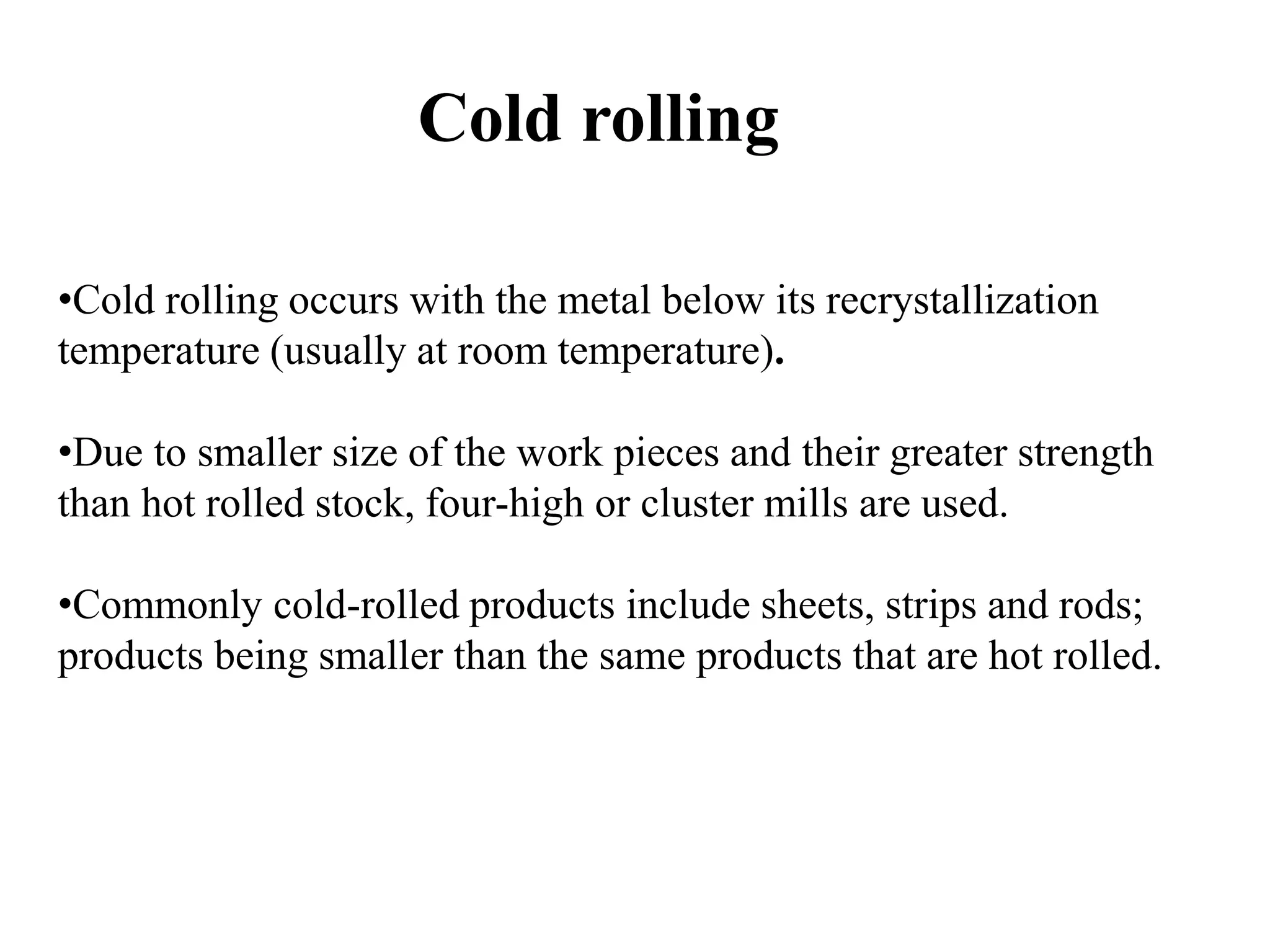 Cold rolling
•Cold rolling occurs with the metal below its recrystallization
temperature (usually at room temperature).
•Due to smaller size of the work pieces and their greater strength
than hot rolled stock, four-high or cluster mills are used.
•Commonly cold-rolled products include sheets, strips and rods;
products being smaller than the same products that are hot rolled.
 