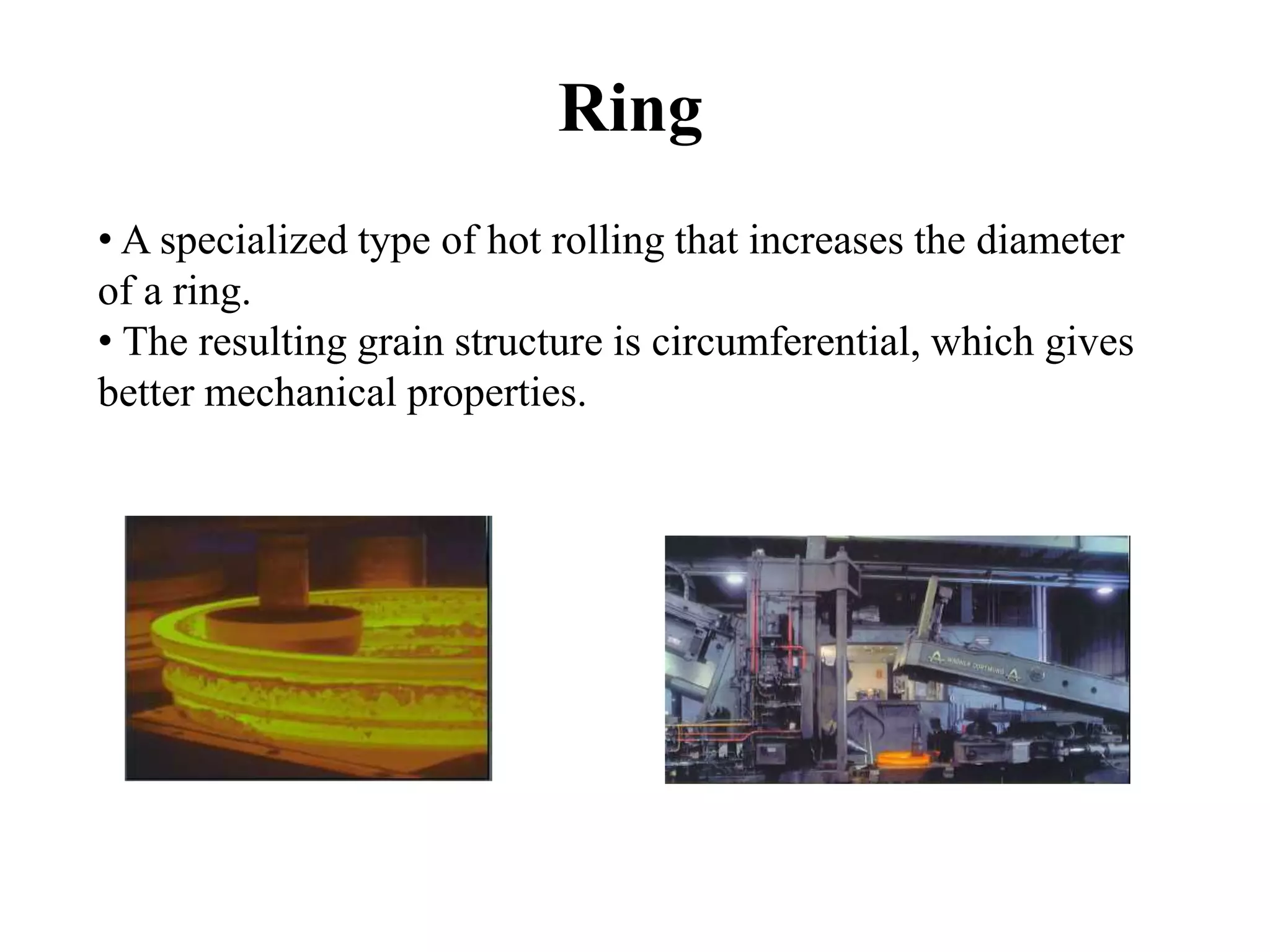 Ring
• A specialized type of hot rolling that increases the diameter
of a ring.
• The resulting grain structure is circumferential, which gives
better mechanical properties.
 