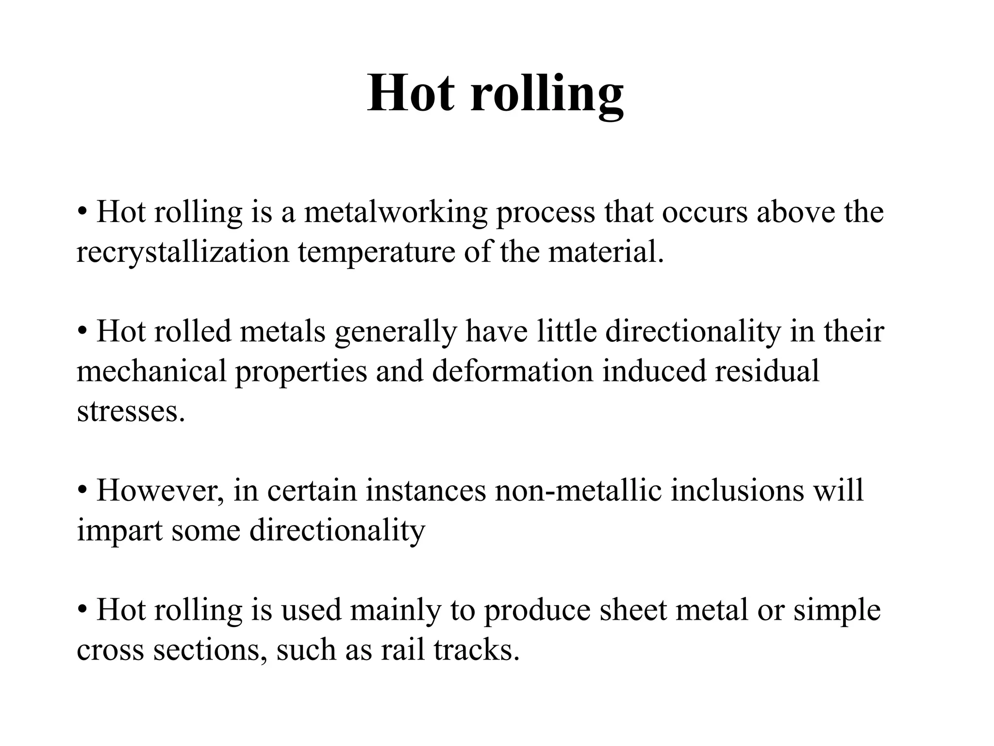 Hot rolling
• Hot rolling is a metalworking process that occurs above the
recrystallization temperature of the material.
• Hot rolled metals generally have little directionality in their
mechanical properties and deformation induced residual
stresses.
• However, in certain instances non-metallic inclusions will
impart some directionality
• Hot rolling is used mainly to produce sheet metal or simple
cross sections, such as rail tracks.
 