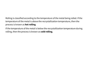 Rolling is classified according to the temperature of the metal being rolled. If the
temperature of the metal is above the recrystallization temperature, then the
process is known as hot rolling.
If the temperature of the metal is below the recrystallization temperature during
rolling, then the process is known as cold rolling.
 