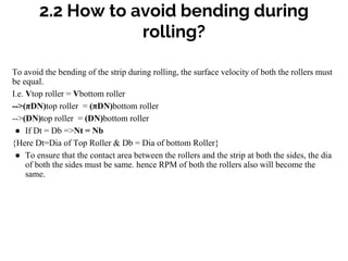 2.2 How to avoid bending during
rolling?
To avoid the bending of the strip during rolling, the surface velocity of both the rollers must
be equal.
I.e. Vtop roller = Vbottom roller
-->(πDN)top roller = (πDN)bottom roller
-->(DN)top roller = (DN)bottom roller
● If Dt = Db =>Nt = Nb
{Here Dt=Dia of Top Roller & Db = Dia of bottom Roller}
● To ensure that the contact area between the rollers and the strip at both the sides, the dia
of both the sides must be same. hence RPM of both the rollers also will become the
same.
 