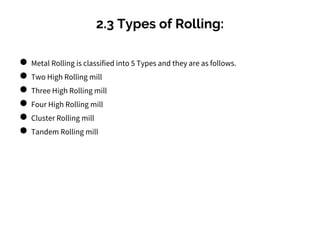 2.3 Types of Rolling:
● Metal Rolling is classified into 5 Types and they are as follows.
● Two High Rolling mill
● Three High Rolling mill
● Four High Rolling mill
● Cluster Rolling mill
● Tandem Rolling mill
 