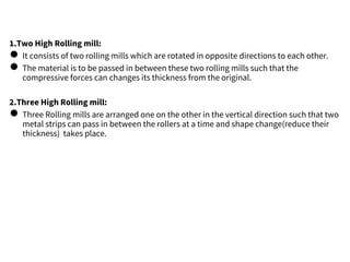 1.Two High Rolling mill:
● It consists of two rolling mills which are rotated in opposite directions to each other.
● The material is to be passed in between these two rolling mills such that the
compressive forces can changes its thickness from the original.
2.Three High Rolling mill:
● Three Rolling mills are arranged one on the other in the vertical direction such that two
metal strips can pass in between the rollers at a time and shape change(reduce their
thickness) takes place.
 