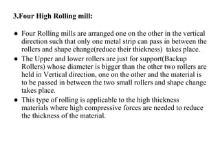 3.Four High Rolling mill:
● Four Rolling mills are arranged one on the other in the vertical
direction such that only one metal strip can pass in between the
rollers and shape change(reduce their thickness) takes place.
● The Upper and lower rollers are just for support(Backup
Rollers) whose diameter is bigger than the other two rollers are
held in Vertical direction, one on the other and the material is
to be passed in between the two small rollers and shape change
takes place.
● This type of rolling is applicable to the high thickness
materials where high compressive forces are needed to reduce
the thickness of the material.
 
