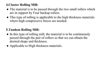 4.Cluster Rolling Mill:
● The material is to be passed through the two small rollers which
are in support by Four backup rollers.
● This type of rolling is applicable to the high thickness materials
where high compressive forces are needed.
5.Tandem Rolling Mill:
● In this type of rolling mill, the material is to be continuously
passed through the pair of rollers so that we can obtain the
desired shape and thickness.
● Applicable to High thickness materials.
 