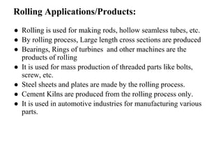 Rolling Applications/Products:
● Rolling is used for making rods, hollow seamless tubes, etc.
● By rolling process, Large length cross sections are produced
● Bearings, Rings of turbines and other machines are the
products of rolling
● It is used for mass production of threaded parts like bolts,
screw, etc.
● Steel sheets and plates are made by the rolling process.
● Cement Kilns are produced from the rolling process only.
● It is used in automotive industries for manufacturing various
parts.
 