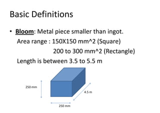 Basic Definitions
• Bloom: Metal piece smaller than ingot.
Area range : 150X150 mm^2 (Square)
200 to 300 mm^2 (Rectangle)
Length is between 3.5 to 5.5 m
250 mm
250 mm
4.5 m
 