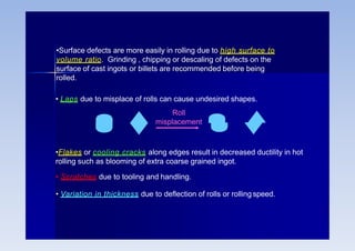 •Surface defects are more easily in rolling due to high surface to
volume ratio. Grinding , chipping or descaling of defects on the
surface of cast ingots or billets are recommended before being
rolled.
• Laps due to misplace of rolls can cause undesired shapes.
Roll
misplacement
•Flakes or cooling cracks along edges result in decreased ductility in hot
rolling such as blooming of extra coarse grained ingot.
• Scratches due to tooling and handling.
• Variation in thickness due to deflection of rolls or rolling speed.
 