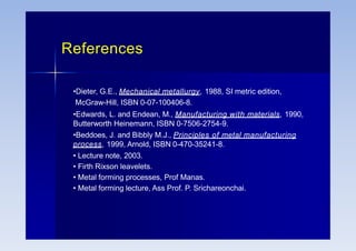 References
•Dieter, G.E., Mechanical metallurgy, 1988, SI metric edition,
McGraw-Hill, ISBN 0-07-100406-8.
•Edwards, L. and Endean, M., Manufacturing with materials, 1990,
Butterworth Heinemann, ISBN 0-7506-2754-9.
•Beddoes, J. and Bibbly M.J., Principles of metal manufacturing
process, 1999, Arnold, ISBN 0-470-35241-8.
• Lecture note, 2003.
• Firth Rixson leavelets.
• Metal forming processes, Prof Manas.
• Metal forming lecture, Ass Prof. P. Srichareonchai.
 