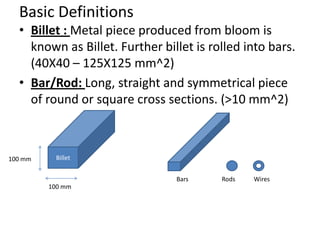 Basic Definitions
• Billet : Metal piece produced from bloom is
known as Billet. Further billet is rolled into bars.
(40X40 – 125X125 mm^2)
• Bar/Rod: Long, straight and symmetrical piece
of round or square cross sections. (>10 mm^2)
Billet
100 mm
100 mm
Bars Rods Wires
 