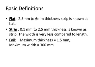 Basic Definitions
• Flat : 2.5mm to 6mm thickness strip is known as
flat.
• Strip : 0.1 mm to 2.5 mm thickness is known as
strip. The width is very less compared to length.
• Foil: Maximum thickness = 1.5 mm,
Maximum width = 300 mm
 