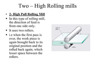 Two – High Rolling mills
• 2- High Pull Rolling Mill
 In this type of rolling mill,
the direction of feed is
from one side only.
 It uses two rollers.
 i.e when the first pass is
over, the work piece is
again brought back to its
original position and the
rolled back again, which
lesser space between the
rollers.
 