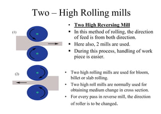 Two – High Rolling mills
• Two High Reversing Mill
 In this method of rolling, the direction
of feed is from both direction.
 Here also, 2 mills are used.
 During this process, handling of work
piece is easier.
(1)
(2) • Two high rolling mills are used for bloom,
billet or slab rolling.
• Two high roll mills are normally used for
obtaining medium change in cross section.
• For every pass in reverse mill, the direction
of roller is to be changed.
 