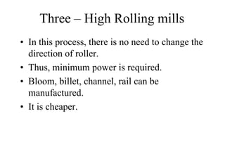 Three – High Rolling mills
• In this process, there is no need to change the
direction of roller.
• Thus, minimum power is required.
• Bloom, billet, channel, rail can be
manufactured.
• It is cheaper.
 