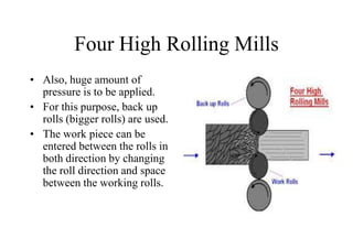 Four High Rolling Mills
• Also, huge amount of
pressure is to be applied.
• For this purpose, back up
rolls (bigger rolls) are used.
• The work piece can be
entered between the rolls in
both direction by changing
the roll direction and space
between the working rolls.
 