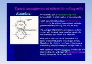 Planetary
mill
• Consist of a pair of heavy backing rolls
surrounded by a large number of planetary rolls.
•Each planetary roll gives an almost constant
reduction to the slab as it sweeps out a circular
path between the backing rolls and the slab.
•As each pair of planetary rolls ceases to have
contact with the work piece, another pair of rolls
makes contact and repeat that reduction.
•The overall reduction is the summation of a
series of small reductions by each pair of rolls.
Therefore, the planetary mill can hot reduces a
slab directly to strip in one pass through the mill.
•The operation requires feed rolls to introduce the
slab into the mill, and a pair of planishing rolls on
the exit to improve the surface finish.
Typical arrangement of rollers for rolling mills
 