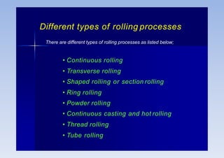 Different types of rolling processes
There are different types of rolling processes as listed below;
• Continuous rolling
• Transverse rolling
• Shaped rolling or section rolling
• Ring rolling
• Powder rolling
• Continuous casting and hot rolling
• Thread rolling
• Tube rolling
 