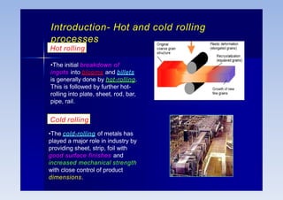 Introduction- Hot and cold rolling
processes
•The initial breakdown of
ingots into blooms and billets
is generally done by hot-rolling.
This is followed by further hot-
rolling into plate, sheet, rod, bar,
pipe, rail.
Hot rolling
Cold rolling
•The cold-rolling of metals has
played a major role in industry by
providing sheet, strip, foil with
good surface finishes and
increased mechanical strength
with close control of product
dimensions.
 