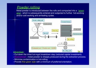 Powder rolling
Metal powder is introduced between the rolls and compacted into a ‘green
strip’, which is subsequently sintered and subjected to further hot-working
and/or cold working and annealing cycles.
Advantage :
- Cut down the initial hot-ingot breakdown step (reduced capital investment).
- Economical - metal powder is cheaply produced during the extraction process.
- Minimise contamination in hot-rolling.
- Provide fine grain size with a minimum of preferred orientation.
 