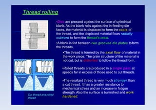 Thread rolling
•The resultant thread is very much stronger than
a cut thread. It has a greater resistance to
mechanical stress and an increase in fatigue
strength. Also the surface is burnished and work
hardened.
•Dies are pressed against the surface of cylindrical
blank. As the blank rolls against the in-feeding die
faces, the material is displaced to form the roots of
the thread, and the displaced material flows radially
outward to form the thread's crest.
•A blank is fed between two grooved die plates toform
the threads.
•The thread is formed by the axial flow of material in
the work piece. The grain structure of the material is
not cut, but is distorted to follow the thread form.
•Rolled threads are produced in a single pass at
speeds far in excess of those used to cut threads.
Cut thread and rolled
thread
 
