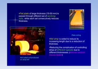 Hot rolled coil produced
on strip mill
www.uksteel.org.uk
•Hot strip is coiled to reduce its
increasing length due to a reduction of
thickness.
•Reducing the complication of controlling
strips of different speeds due to
different thicknesses. (thinner section
moves faster)
•Flat plate of large thickness (10-50 mm) is
passed through different set of working
rolls, while each set consecutively reduces
thickness.
www.reverecopper.co
m
Plate rolling
 