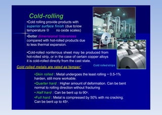 Cold-rolling
•Cold rolling provide products with
superior surface finish (due tolow
temperature  no oxide scales)
•Better dimensional tolerances
compared with hot-rolled products due
to less thermal expansion.
•Cold-rolled nonferrous sheet may be produced from
hot-rolled strip, or in the case of certain copper alloys
it is cold-rolled directly from the cast state.
Cold rolled strips
Cold rolled metals are rated as‘temper’
•Skin rolled : Metal undergoes the least rolling ~ 0.5-1%
harden, still more workable.
•Quarter hard : Higher amount of deformation. Can be bent
normal to rolling direction without fracturing
• Half hard : Can be bent up to 90o.
•Full hard : Metal is compressed by 50% with no cracking.
Can be bent up to 45o.
 