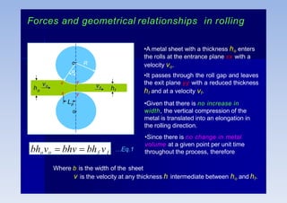 Forces and geometrical relationships in rolling
hf
ho
vo vf
Lp
R
o
o

x
x
y
y
•A metal sheet with a thickness ho enters
the rolls at the entrance plane xx with a
velocity vo.
•It passes through the roll gap and leaves
the exit plane yy with a reduced thickness
hf and at a velocity vf.
•Given that there is no increase in
width, the vertical compression of the
metal is translated into an elongation in
the rolling direction.
•Since there is no change in metal
volume at a given point per unit time
throughout the process, therefore
bhovo  bhv  bhf vf
…Eq.1
Where b is the width of the sheet
v is the velocity at any thickness h intermediate between ho and hf.
 