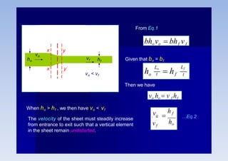 hf
vo
ho
x’
x y
y’
From Eq.1
bhovo  bhf vf
Given that bo = bf
o
Lf
f t
Lo
t
h  h
Then we have
vo ho  v f hf
vo
vf

h f
ho
…Eq.2
vf
vo < vf
When ho > hf , we then have vo < vf
The velocity of the sheet must steadily increase
from entrance to exit such that a vertical element
in the sheet remain undistorted.
 