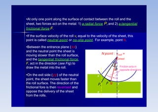 •Between the entrance plane (xx)
and the neutral point the sheet is
moving slower than the roll surface,
and the tangential frictional force,
F, act in the direction (see Fig) to
draw the metal into the roll.
•On the exit side (yy) of the neutral
point, the sheet moves faster than
the roll surface. The direction of the
frictional fore is then reversed and
oppose the delivery of the sheet
from the rolls.
•At only one point along the surface of contact between the roll and the
sheet, two forces act on the metal: 1) a radial force Pr and 2) a tangential
frictional force F.
•If the surface velocity of the roll vr equal to the velocity of the sheet, this
point is called neutral point or no-slip point. For example, point N.
x
Pr
x
y
y
vroll =
vsheet
F N
N point :



Friction acts in
opposite directions
 